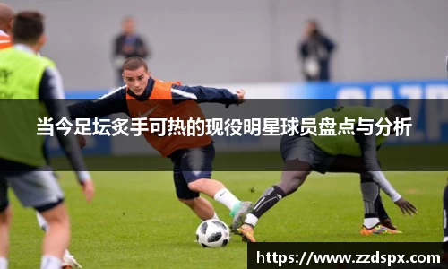 当今足坛炙手可热的现役明星球员盘点与分析